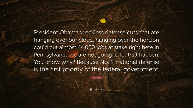 Paul Ryan Quote: “President Obama’s reckless defense cuts that are hanging over our cloud, hanging over the horizon could put almost 44,000 jobs at stake right here in Pennsylvania. we are not going to let that happen. You know why? Because No. 1, national defense is the first priority of the federal government.”