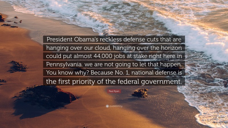 Paul Ryan Quote: “President Obama’s reckless defense cuts that are hanging over our cloud, hanging over the horizon could put almost 44,000 jobs at stake right here in Pennsylvania. we are not going to let that happen. You know why? Because No. 1, national defense is the first priority of the federal government.”