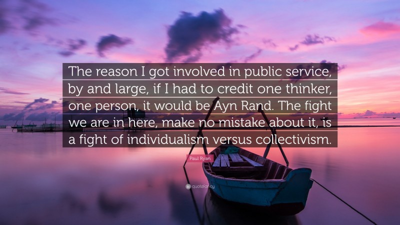 Paul Ryan Quote: “The reason I got involved in public service, by and large, if I had to credit one thinker, one person, it would be Ayn Rand. The fight we are in here, make no mistake about it, is a fight of individualism versus collectivism.”