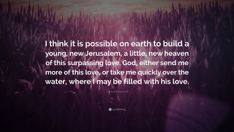 Samuel Rutherford Quote: “I think it is possible on earth to build a young, new Jerusalem, a little, new heaven of this surpassing love. God, either send me more of this love, or take me quickly over the water, where I may be filled with his love.”