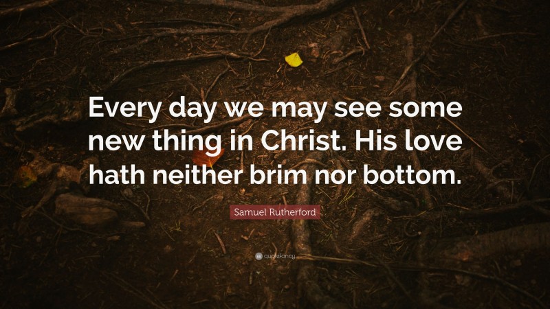 Samuel Rutherford Quote: “Every day we may see some new thing in Christ. His love hath neither brim nor bottom.”
