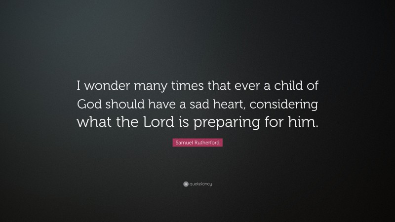 Samuel Rutherford Quote: “I wonder many times that ever a child of God should have a sad heart, considering what the Lord is preparing for him.”
