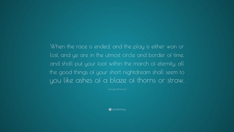 Samuel Rutherford Quote: “When the race is ended, and the play is either won or lost, and ye are in the utmost circle and border of time, and shall put your foot within the march of eternity, all the good things of your short nightdream shall seem to you like ashes of a blaze of thorns or straw.”