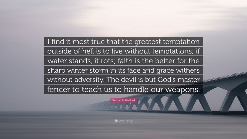 Samuel Rutherford Quote: “I find it most true that the greatest temptation outside of hell is to live without temptations; if water stands, it rots; faith is the better for the sharp winter storm in its face and grace withers without adversity. The devil is but God’s master fencer to teach us to handle our weapons.”