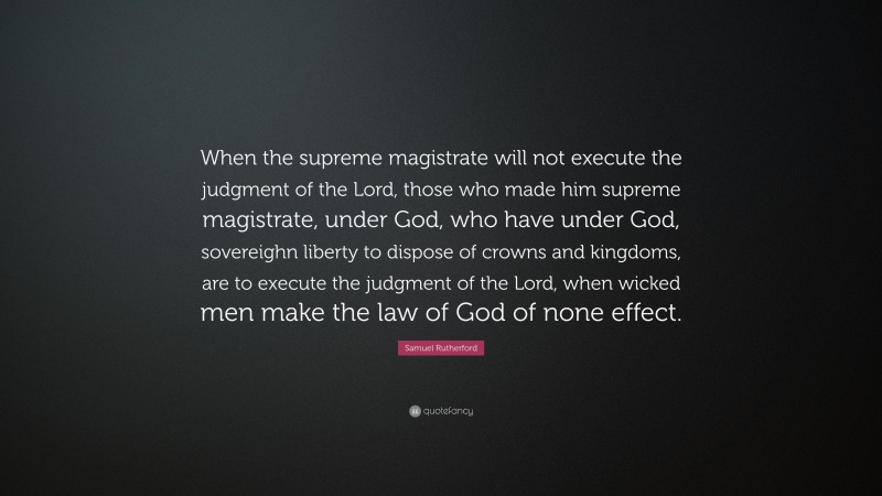 Samuel Rutherford Quote: “When the supreme magistrate will not execute the judgment of the Lord, those who made him supreme magistrate, under God, who have under God, sovereighn liberty to dispose of crowns and kingdoms, are to execute the judgment of the Lord, when wicked men make the law of God of none effect.”