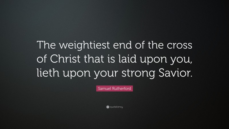 Samuel Rutherford Quote: “The weightiest end of the cross of Christ that is laid upon you, lieth upon your strong Savior.”