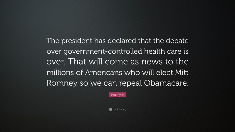 Paul Ryan Quote: “The president has declared that the debate over government-controlled health care is over. That will come as news to the millions of Americans who will elect Mitt Romney so we can repeal Obamacare.”