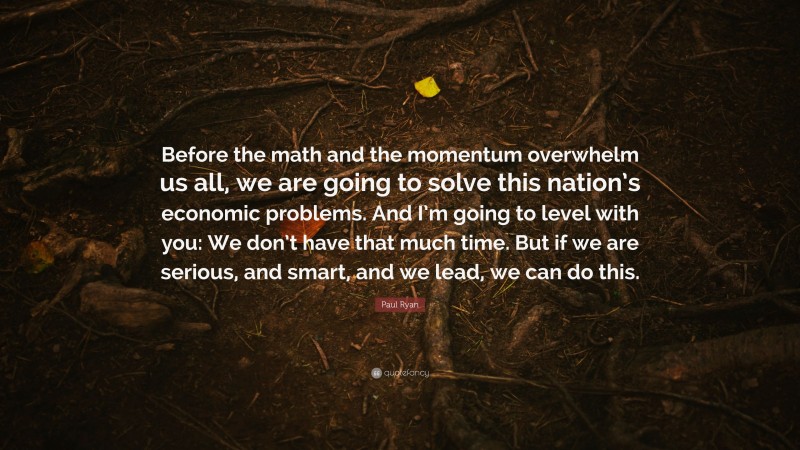 Paul Ryan Quote: “Before the math and the momentum overwhelm us all, we are going to solve this nation’s economic problems. And I’m going to level with you: We don’t have that much time. But if we are serious, and smart, and we lead, we can do this.”