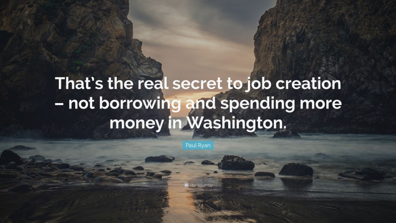 Paul Ryan Quote: “That’s the real secret to job creation – not borrowing and spending more money in Washington.”