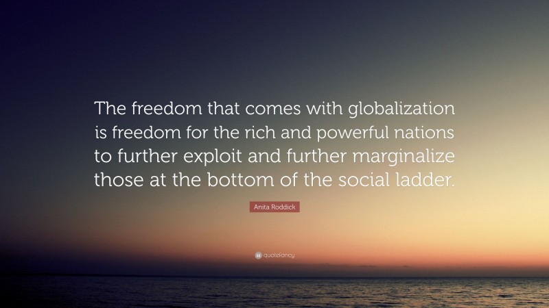 Anita Roddick Quote: “The freedom that comes with globalization is freedom for the rich and powerful nations to further exploit and further marginalize those at the bottom of the social ladder.”