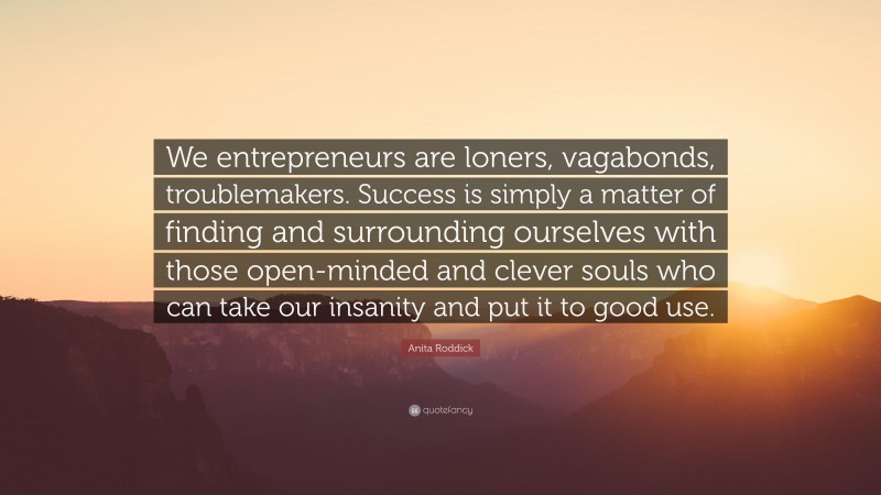 Anita Roddick Quote: “We entrepreneurs are loners, vagabonds, troublemakers. Success is simply a matter of finding and surrounding ourselves with those open-minded and clever souls who can take our insanity and put it to good use.”
