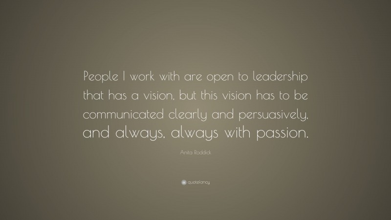 Anita Roddick Quote: “People I work with are open to leadership that has a vision, but this vision has to be communicated clearly and persuasively, and always, always with passion.”
