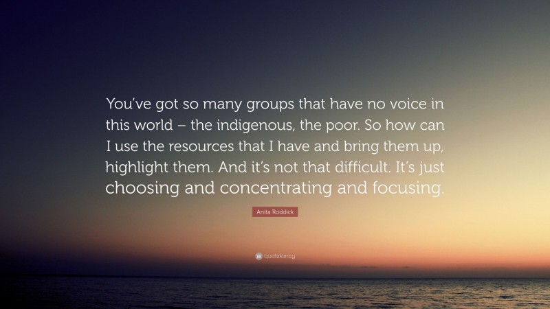 Anita Roddick Quote: “You’ve got so many groups that have no voice in this world – the indigenous, the poor. So how can I use the resources that I have and bring them up, highlight them. And it’s not that difficult. It’s just choosing and concentrating and focusing.”