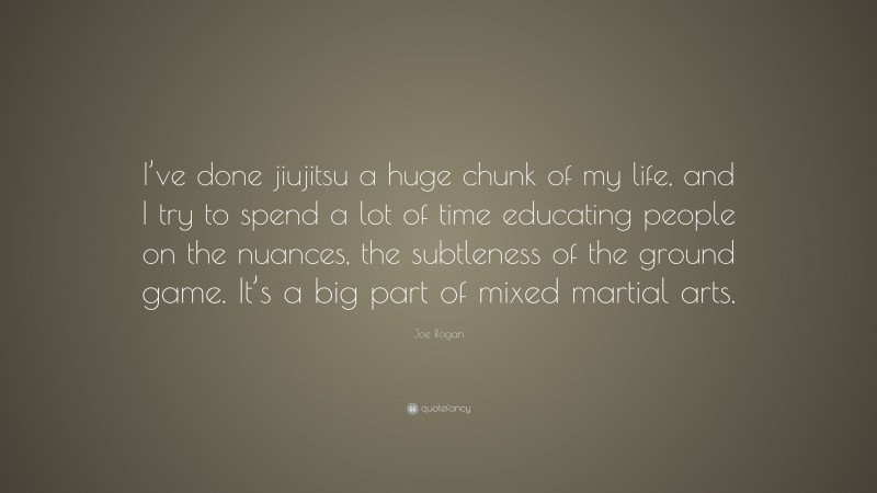 Joe Rogan Quote: “I’ve done jiujitsu a huge chunk of my life, and I try to spend a lot of time educating people on the nuances, the subtleness of the ground game. It’s a big part of mixed martial arts.”