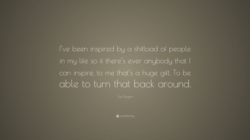 Joe Rogan Quote: “I’ve been inspired by a shitload of people in my life so if there’s ever anybody that I can inspire, to me that’s a huge gift. To be able to turn that back around.”