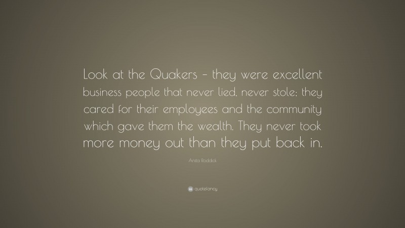 Anita Roddick Quote: “Look at the Quakers – they were excellent business people that never lied, never stole; they cared for their employees and the community which gave them the wealth. They never took more money out than they put back in.”