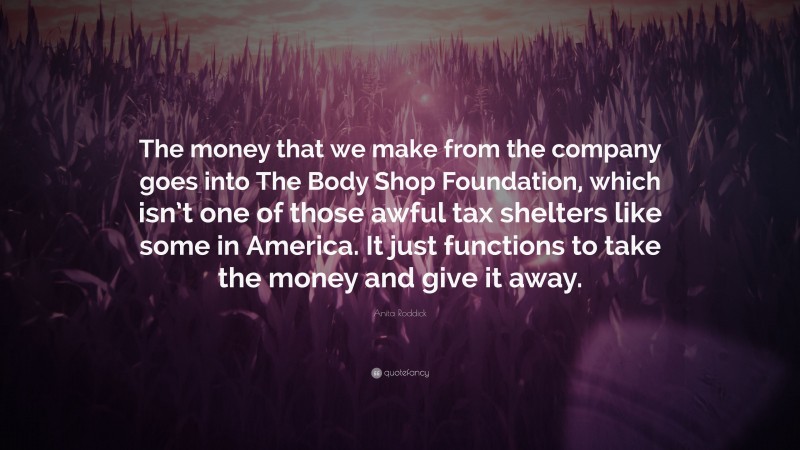 Anita Roddick Quote: “The money that we make from the company goes into The Body Shop Foundation, which isn’t one of those awful tax shelters like some in America. It just functions to take the money and give it away.”