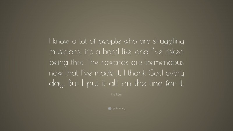 Kid Rock Quote: “I know a lot of people who are struggling musicians; it’s a hard life, and I’ve risked being that. The rewards are tremendous now that I’ve made it, I thank God every day. But I put it all on the line for it.”