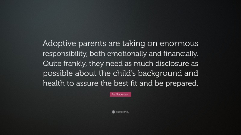 Pat Robertson Quote: “Adoptive parents are taking on enormous responsibility, both emotionally and financially. Quite frankly, they need as much disclosure as possible about the child’s background and health to assure the best fit and be prepared.”