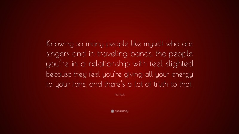 Kid Rock Quote: “Knowing so many people like myself who are singers and in traveling bands, the people you’re in a relationship with feel slighted because they feel you’re giving all your energy to your fans, and there’s a lot of truth to that.”