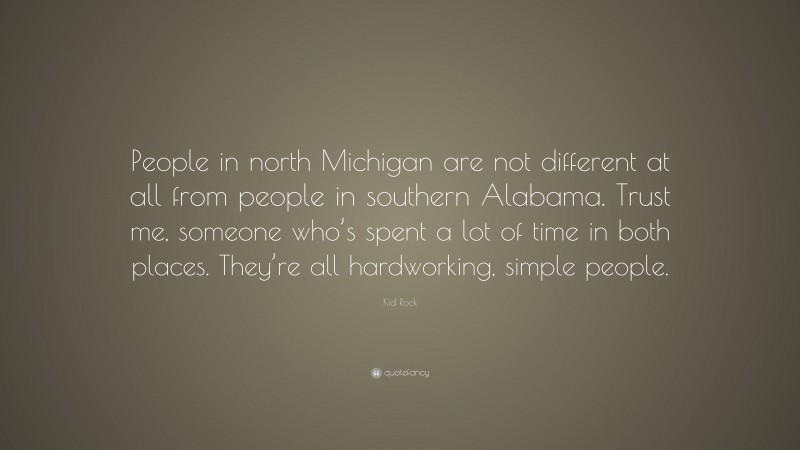 Kid Rock Quote: “People in north Michigan are not different at all from people in southern Alabama. Trust me, someone who’s spent a lot of time in both places. They’re all hardworking, simple people.”