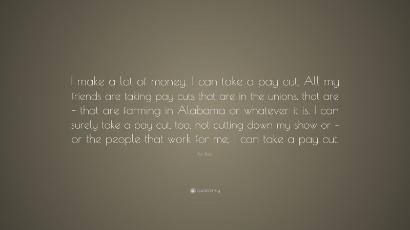 Kid Rock Quote: “I make a lot of money. I can take a pay cut. All my friends are taking pay cuts that are in the unions, that are – that are farming in Alabama or whatever it is. I can surely take a pay cut, too, not cutting down my show or – or the people that work for me, I can take a pay cut.”
