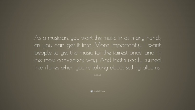 Kid Rock Quote: “As a musician, you want the music in as many hands as you can get it into. More importantly, I want people to get the music for the fairest price, and in the most convenient way. And that’s really turned into iTunes when you’re talking about selling albums.”