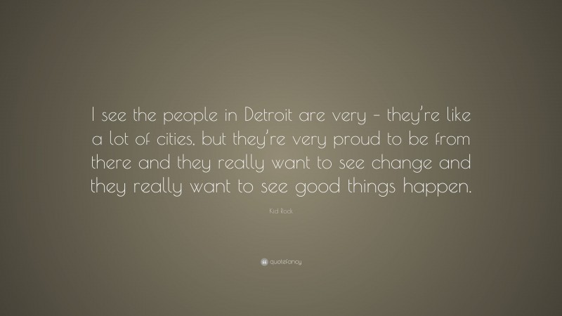 Kid Rock Quote: “I see the people in Detroit are very – they’re like a lot of cities, but they’re very proud to be from there and they really want to see change and they really want to see good things happen.”