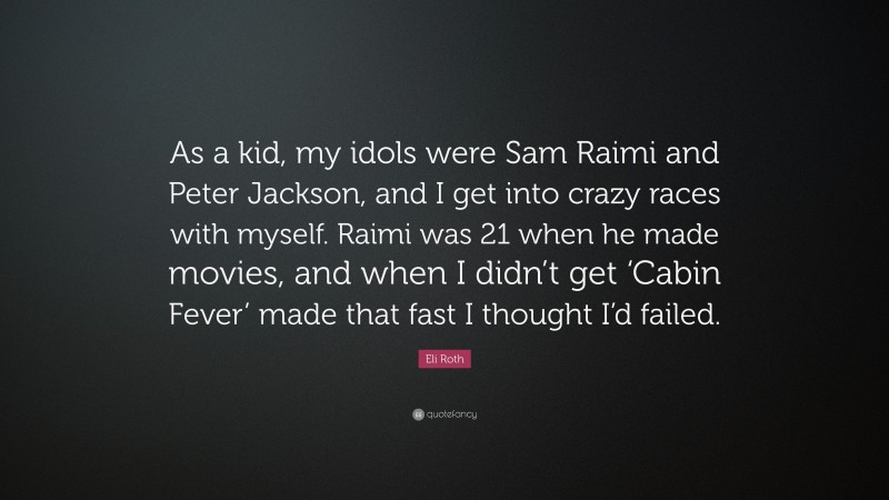 Eli Roth Quote: “As a kid, my idols were Sam Raimi and Peter Jackson, and I get into crazy races with myself. Raimi was 21 when he made movies, and when I didn’t get ‘Cabin Fever’ made that fast I thought I’d failed.”