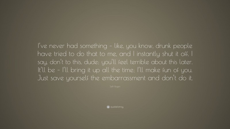 Seth Rogen Quote: “I’ve never had something – like, you know, drunk people have tried to do that to me, and I instantly shut it off. I say, don’t to this, dude; you’ll feel terrible about this later. It’ll be – I’ll bring it up all the time; I’ll make fun of you. Just save yourself the embarrassment and don’t do it.”
