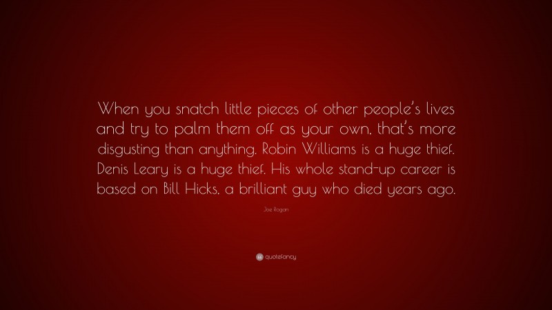 Joe Rogan Quote: “When you snatch little pieces of other people’s lives and try to palm them off as your own, that’s more disgusting than anything. Robin Williams is a huge thief. Denis Leary is a huge thief. His whole stand-up career is based on Bill Hicks, a brilliant guy who died years ago.”