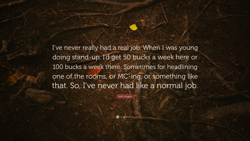 Seth Rogen Quote: “I’ve never really had a real job. When I was young doing stand-up, I’d get 50 bucks a week here or 100 bucks a week there. Sometimes for headlining one of the rooms, or MC-ing, or something like that. So, I’ve never had like a normal job.”