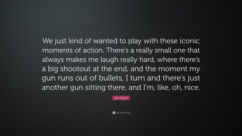 Seth Rogen Quote: “We just kind of wanted to play with these iconic moments of action. There’s a really small one that always makes me laugh really hard, where there’s a big shootout at the end, and the moment my gun runs out of bullets, I turn and there’s just another gun sitting there, and I’m, like, oh, nice.”