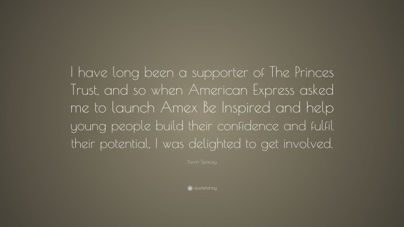 Kevin Spacey Quote: “I have long been a supporter of The Princes Trust, and so when American Express asked me to launch Amex Be Inspired and help young people build their confidence and fulfil their potential, I was delighted to get involved.”