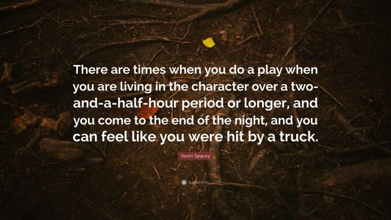 Kevin Spacey Quote: “There are times when you do a play when you are living in the character over a two-and-a-half-hour period or longer, and you come to the end of the night, and you can feel like you were hit by a truck.”