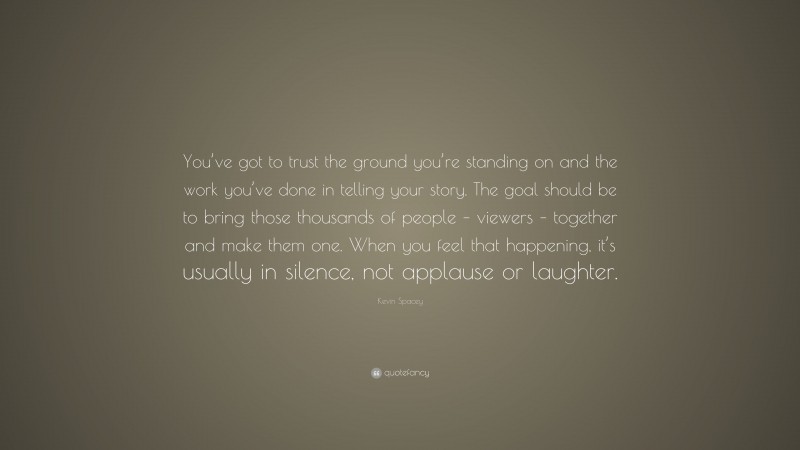 Kevin Spacey Quote: “You’ve got to trust the ground you’re standing on and the work you’ve done in telling your story. The goal should be to bring those thousands of people – viewers – together and make them one. When you feel that happening, it’s usually in silence, not applause or laughter.”