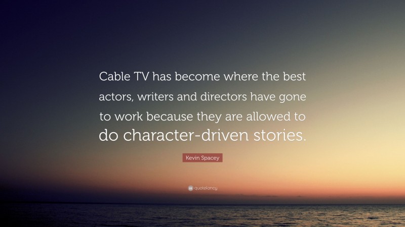 Kevin Spacey Quote: “Cable TV has become where the best actors, writers and directors have gone to work because they are allowed to do character-driven stories.”