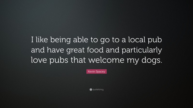 Kevin Spacey Quote: “I like being able to go to a local pub and have great food and particularly love pubs that welcome my dogs.”