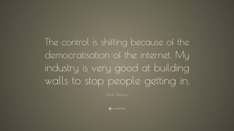 Kevin Spacey Quote: “The control is shifting because of the democratisation of the internet. My industry is very good at building walls to stop people getting in.”