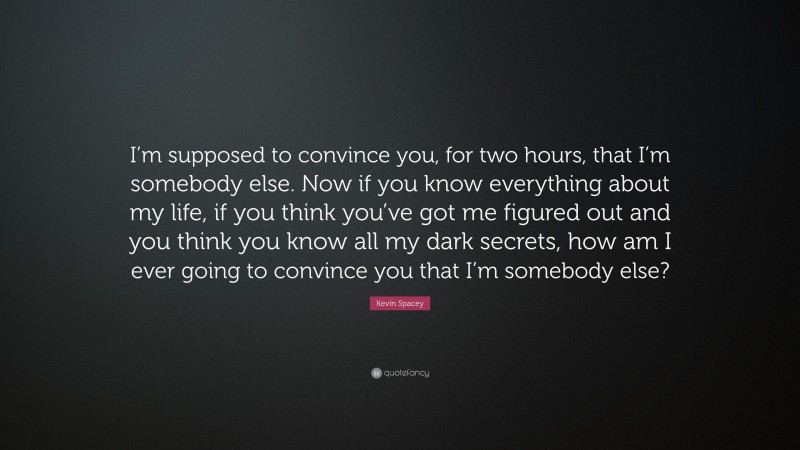 Kevin Spacey Quote: “I’m supposed to convince you, for two hours, that I’m somebody else. Now if you know everything about my life, if you think you’ve got me figured out and you think you know all my dark secrets, how am I ever going to convince you that I’m somebody else?”