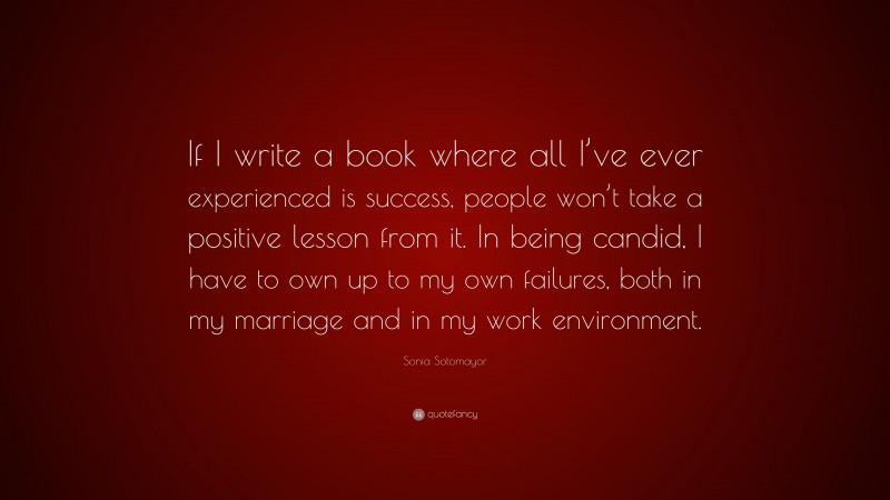 Sonia Sotomayor Quote: “If I write a book where all I’ve ever experienced is success, people won’t take a positive lesson from it. In being candid, I have to own up to my own failures, both in my marriage and in my work environment.”