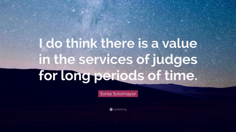 Sonia Sotomayor Quote: “I do think there is a value in the services of judges for long periods of time.”