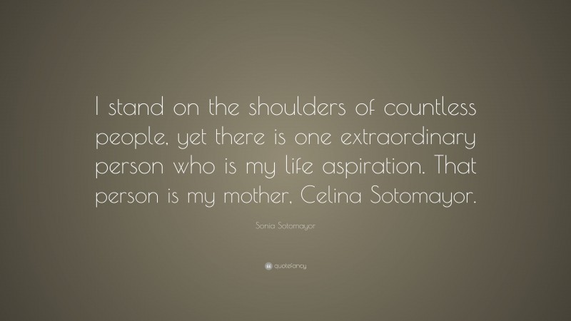 Sonia Sotomayor Quote: “I stand on the shoulders of countless people, yet there is one extraordinary person who is my life aspiration. That person is my mother, Celina Sotomayor.”