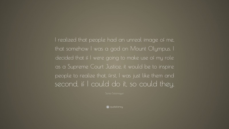 Sonia Sotomayor Quote: “I realized that people had an unreal image of me, that somehow I was a god on Mount Olympus. I decided that if I were going to make use of my role as a Supreme Court Justice, it would be to inspire people to realize that, first, I was just like them and second, if I could do it, so could they.”