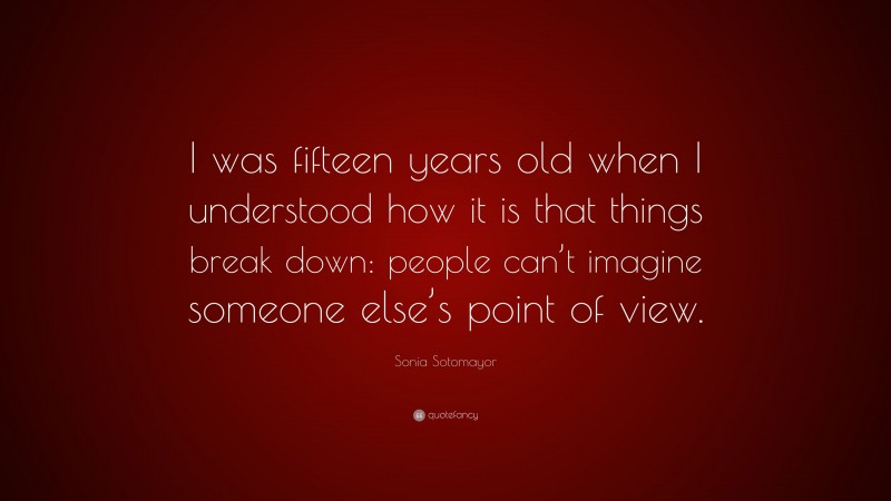 Sonia Sotomayor Quote: “I was fifteen years old when I understood how it is that things break down: people can’t imagine someone else’s point of view.”