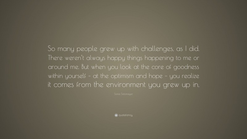 Sonia Sotomayor Quote: “So many people grew up with challenges, as I did. There weren’t always happy things happening to me or around me. But when you look at the core of goodness within yourself – at the optimism and hope – you realize it comes from the environment you grew up in.”