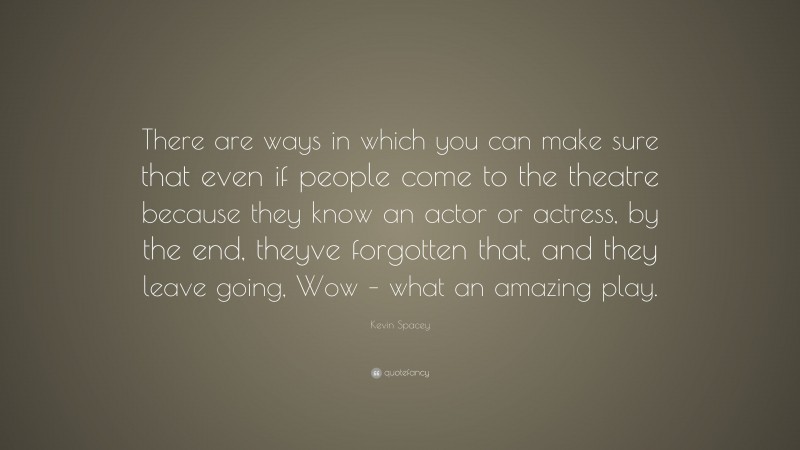 Kevin Spacey Quote: “There are ways in which you can make sure that even if people come to the theatre because they know an actor or actress, by the end, theyve forgotten that, and they leave going, Wow – what an amazing play.”