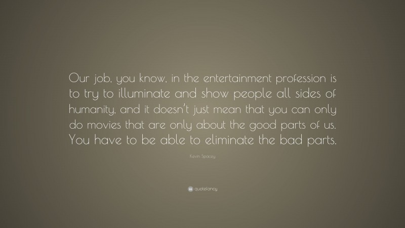 Kevin Spacey Quote: “Our job, you know, in the entertainment profession is to try to illuminate and show people all sides of humanity, and it doesn’t just mean that you can only do movies that are only about the good parts of us. You have to be able to eliminate the bad parts.”