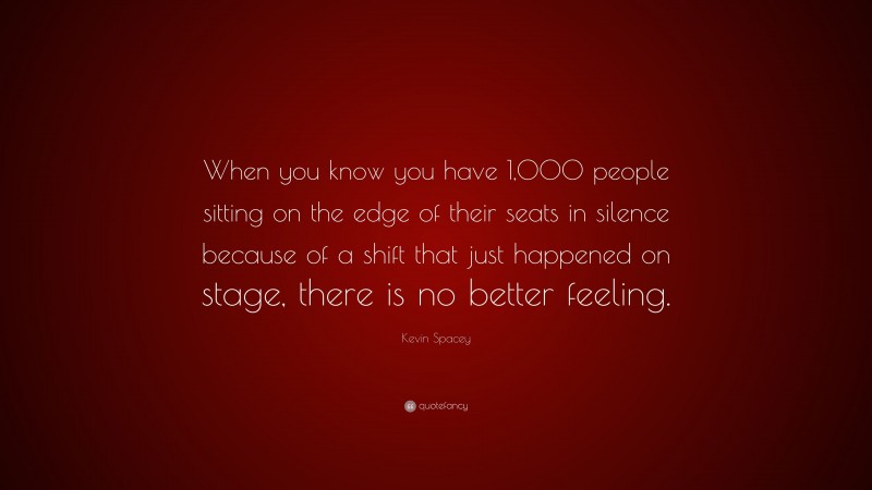 Kevin Spacey Quote: “When you know you have 1,000 people sitting on the edge of their seats in silence because of a shift that just happened on stage, there is no better feeling.”