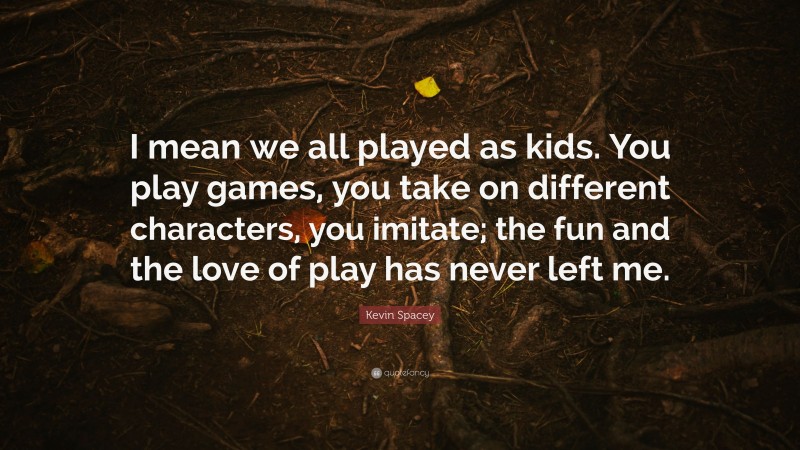 Kevin Spacey Quote: “I mean we all played as kids. You play games, you take on different characters, you imitate; the fun and the love of play has never left me.”